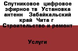 Спутниковое, цифровое эфирное тв. Установка антенн - Забайкальский край, Чита г. Строительство и ремонт » Услуги   . Забайкальский край